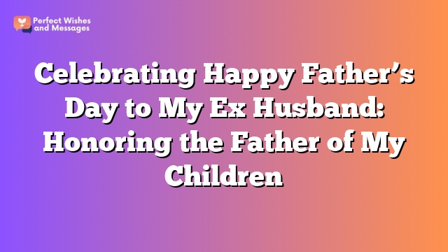 Celebrating Happy Father’s Day to My Ex Husband: Honoring the Father of My Children