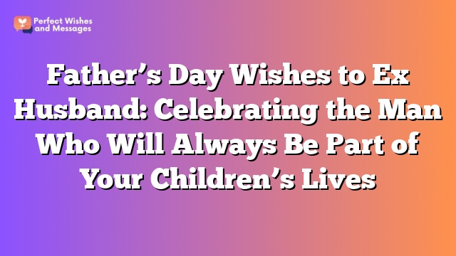 Father’s Day Wishes to Ex Husband: Celebrating the Man Who Will Always Be Part of Your Children’s Lives